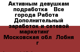 Активным девушкам подработка - Все города Работа » Дополнительный заработок и сетевой маркетинг   . Московская обл.,Лобня г.